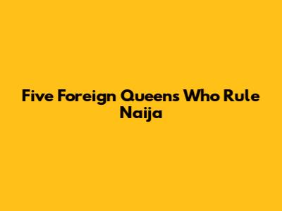 **Five Foreign Queens Who Rule Naija**