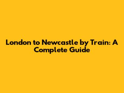 **London to Newcastle by Train: A Complete Guide**
