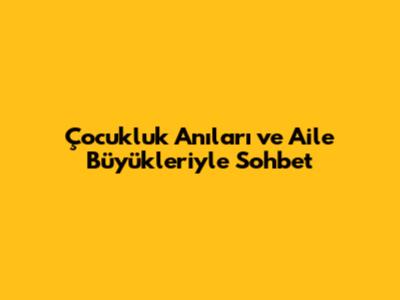 Çocukluk Anıları ve Aile Büyükleriyle Sohbet