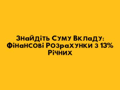 Знайдіть Суму Вкладу: Фінансові Розрахунки з 13% Річних