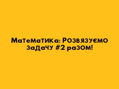 Математика: Розв'язуємо задачу #2 разом!