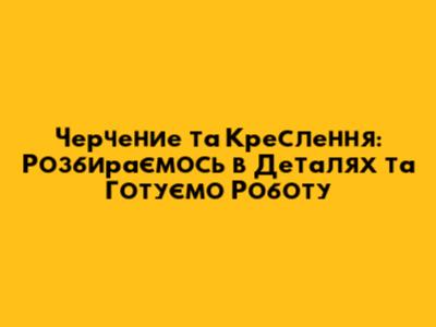 Черчение та Креслення: Розбираємось в Деталях та Готуємо Роботу