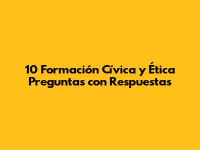 10 Formación Cívica y Ética Preguntas con Respuestas