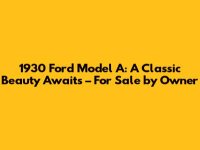 1930 Ford Model A: A Classic Beauty Awaits – For Sale by Owner