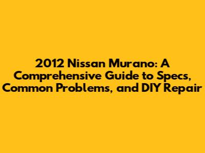 2012 Nissan Murano: A Comprehensive Guide to Specs, Common Problems, and DIY Repair