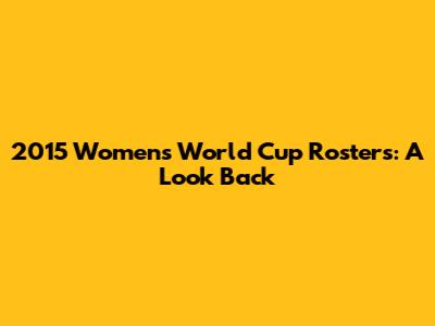 2015 Women's World Cup Rosters: A Look Back