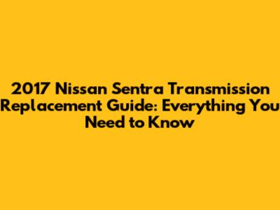 2017 Nissan Sentra Transmission Replacement Guide: Everything You Need to Know