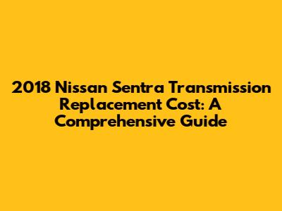 2018 Nissan Sentra Transmission Replacement Cost: A Comprehensive Guide
