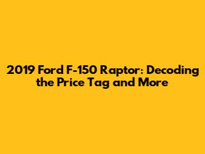 2019 Ford F-150 Raptor: Decoding the Price Tag and More