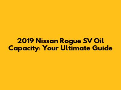 2019 Nissan Rogue SV Oil Capacity: Your Ultimate Guide