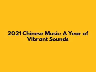 2021 Chinese Music: A Year of Vibrant Sounds