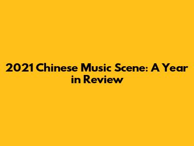 2021 Chinese Music Scene: A Year in Review