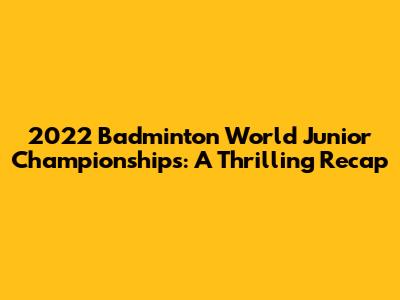 2022 Badminton World Junior Championships: A Thrilling Recap