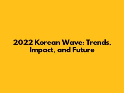 2022 Korean Wave: Trends, Impact, and Future