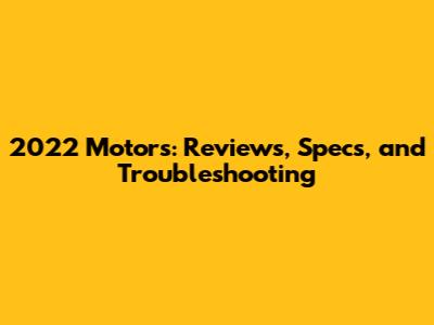 2022 Motors: Reviews, Specs, and Troubleshooting