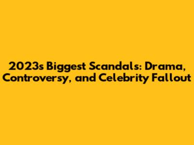 2023's Biggest Scandals: Drama, Controversy, and Celebrity Fallout