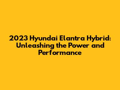 2023 Hyundai Elantra Hybrid: Unleashing the Power and Performance