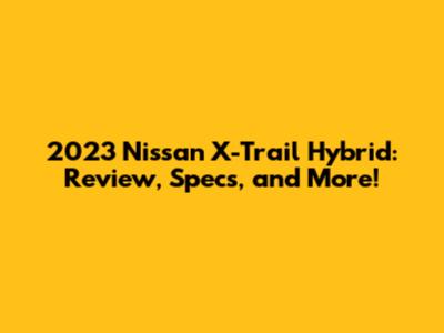 2023 Nissan X-Trail Hybrid: Review, Specs, and More!