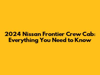2024 Nissan Frontier Crew Cab: Everything You Need to Know