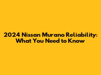 2024 Nissan Murano Reliability: What You Need to Know