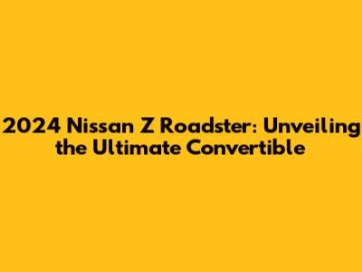 2024 Nissan Z Roadster: Unveiling the Ultimate Convertible