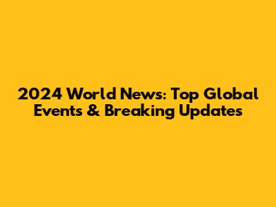2024 World News: Top Global Events & Breaking Updates
