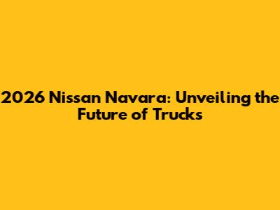 2026 Nissan Navara: Unveiling the Future of Trucks