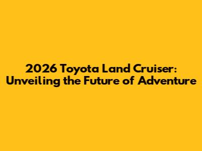 2026 Toyota Land Cruiser: Unveiling the Future of Adventure