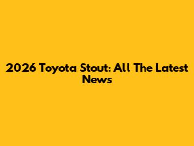 2026 Toyota Stout: All The Latest News