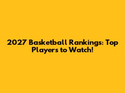2027 Basketball Rankings: Top Players to Watch!