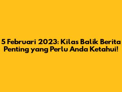 5 Februari 2023: Kilas Balik Berita Penting yang Perlu Anda Ketahui!
