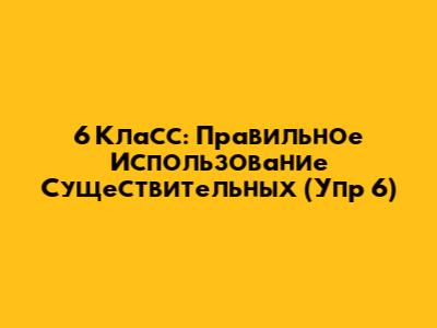 6 Класс: Правильное Использование Существительных (Упр 6)