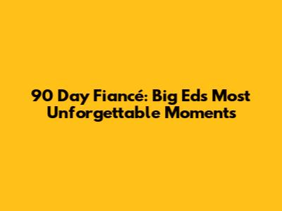 90 Day Fiancé: Big Ed's Most Unforgettable Moments