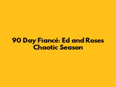 90 Day Fiancé: Ed and Rose's Chaotic Season