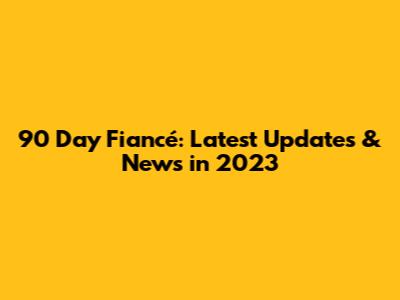 90 Day Fiancé: Latest Updates & News in 2023