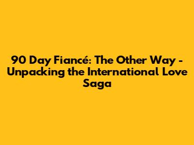 90 Day Fiancé: The Other Way - Unpacking the International Love Saga