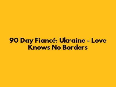 90 Day Fiancé: Ukraine - Love Knows No Borders