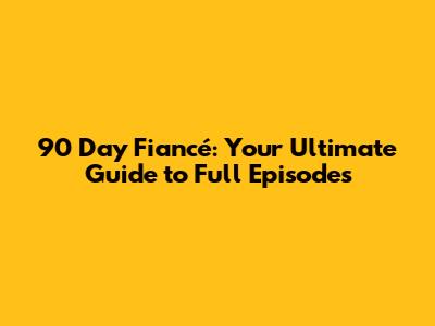 90 Day Fiancé: Your Ultimate Guide to Full Episodes