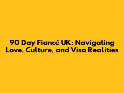 90 Day Fiancé UK: Navigating Love, Culture, and Visa Realities