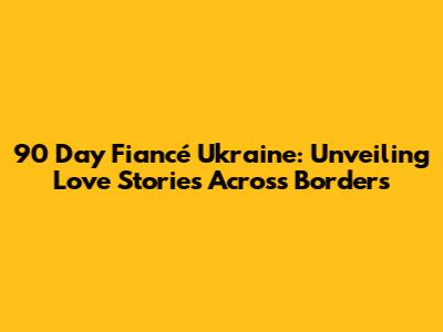 90 Day Fiancé Ukraine: Unveiling Love Stories Across Borders