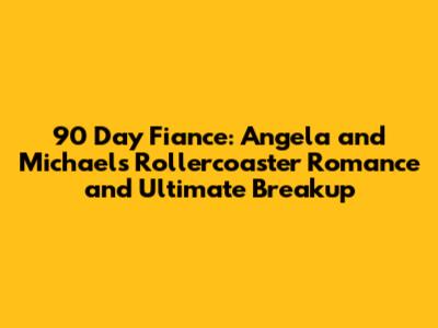 90 Day Fiance: Angela and Michael's Rollercoaster Romance and Ultimate Breakup
