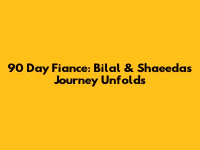 90 Day Fiance: Bilal & Shaeeda's Journey Unfolds