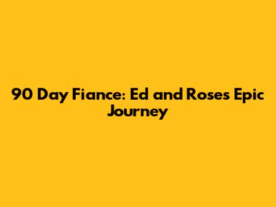 90 Day Fiance: Ed and Rose's Epic Journey