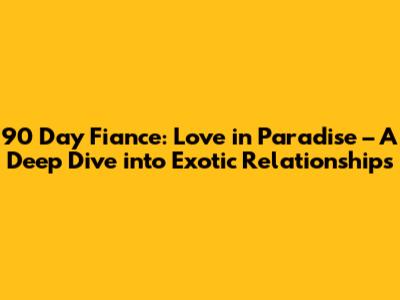 90 Day Fiance: Love in Paradise – A Deep Dive into Exotic Relationships