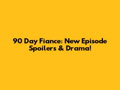 90 Day Fiance: New Episode Spoilers & Drama!