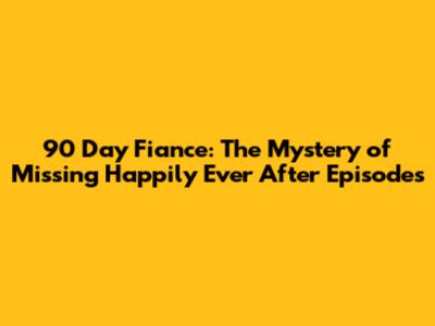 90 Day Fiance: The Mystery of Missing 'Happily Ever After' Episodes