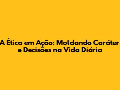 A Ética em Ação: Moldando Caráter e Decisões na Vida Diária