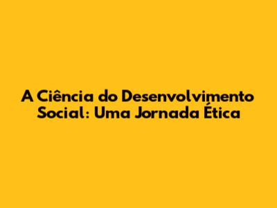 A Ciência do Desenvolvimento Social: Uma Jornada Ética