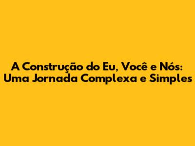 A Construção do Eu, Você e Nós: Uma Jornada Complexa e Simples