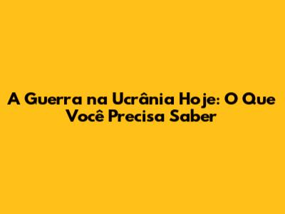 A Guerra na Ucrânia Hoje: O Que Você Precisa Saber